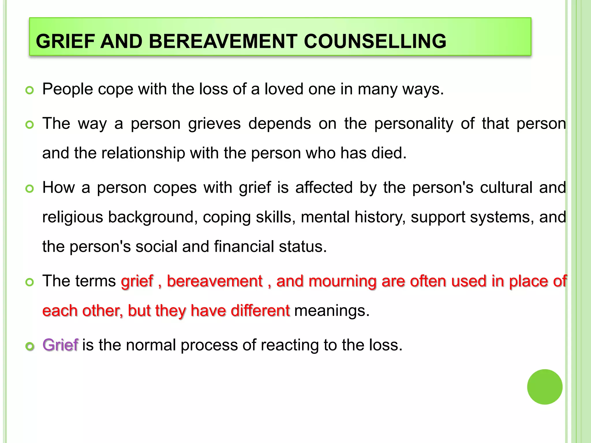 GRIEF AND BEREAVEMENT COUNSELLING
 People cope with the loss of a loved one in many ways.
 The way a person grieves depends on the personality of that person
and the relationship with the person who has died.
 How a person copes with grief is affected by the person's cultural and
religious background, coping skills, mental history, support systems, and
the person's social and financial status.
 The terms grief , bereavement , and mourning are often used in place of
each other, but they have different meanings.
 Grief is the normal process of reacting to the loss.
 