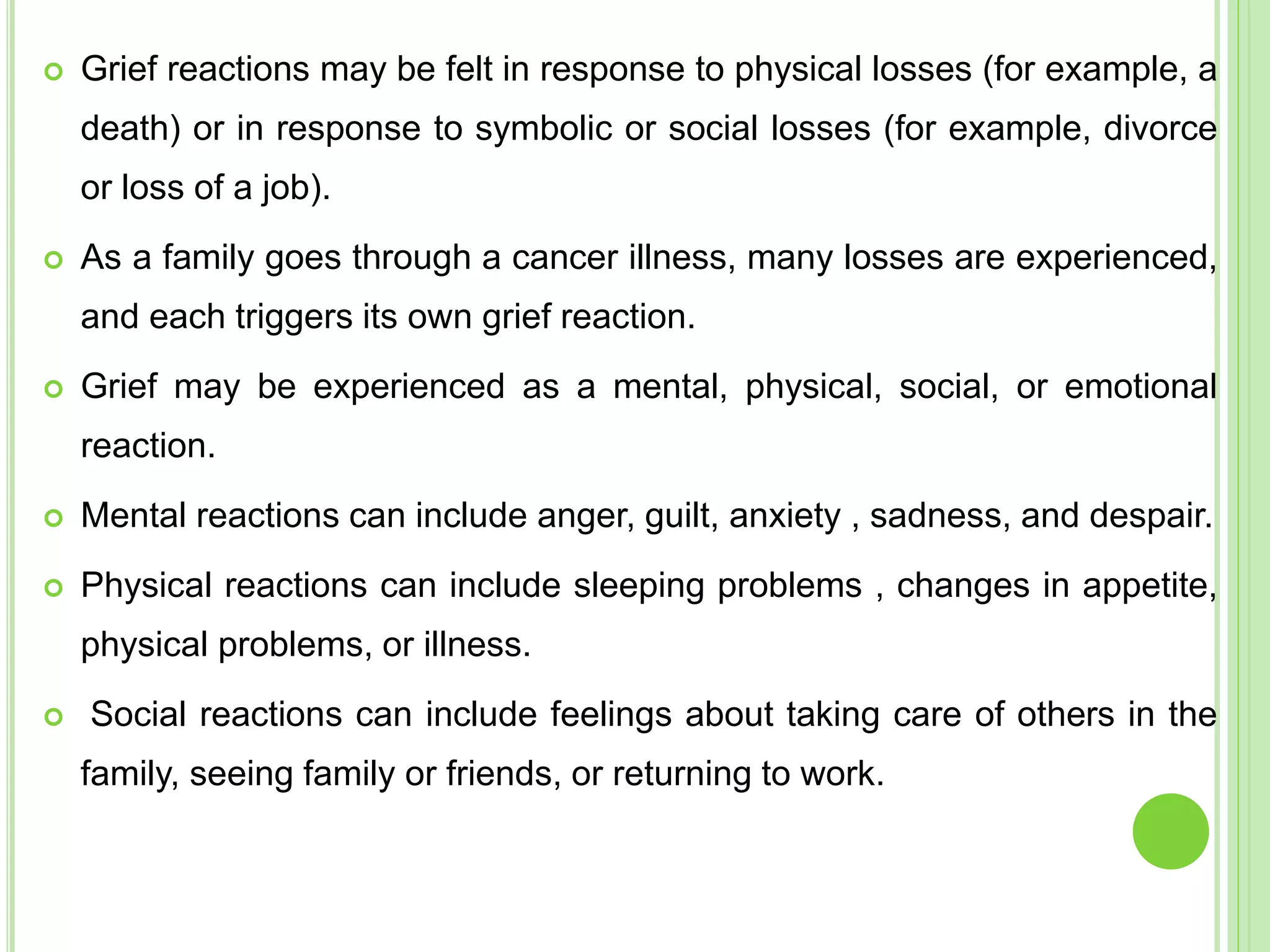  Grief reactions may be felt in response to physical losses (for example, a
death) or in response to symbolic or social losses (for example, divorce
or loss of a job).
 As a family goes through a cancer illness, many losses are experienced,
and each triggers its own grief reaction.
 Grief may be experienced as a mental, physical, social, or emotional
reaction.
 Mental reactions can include anger, guilt, anxiety , sadness, and despair.
 Physical reactions can include sleeping problems , changes in appetite,
physical problems, or illness.
 Social reactions can include feelings about taking care of others in the
family, seeing family or friends, or returning to work.
 