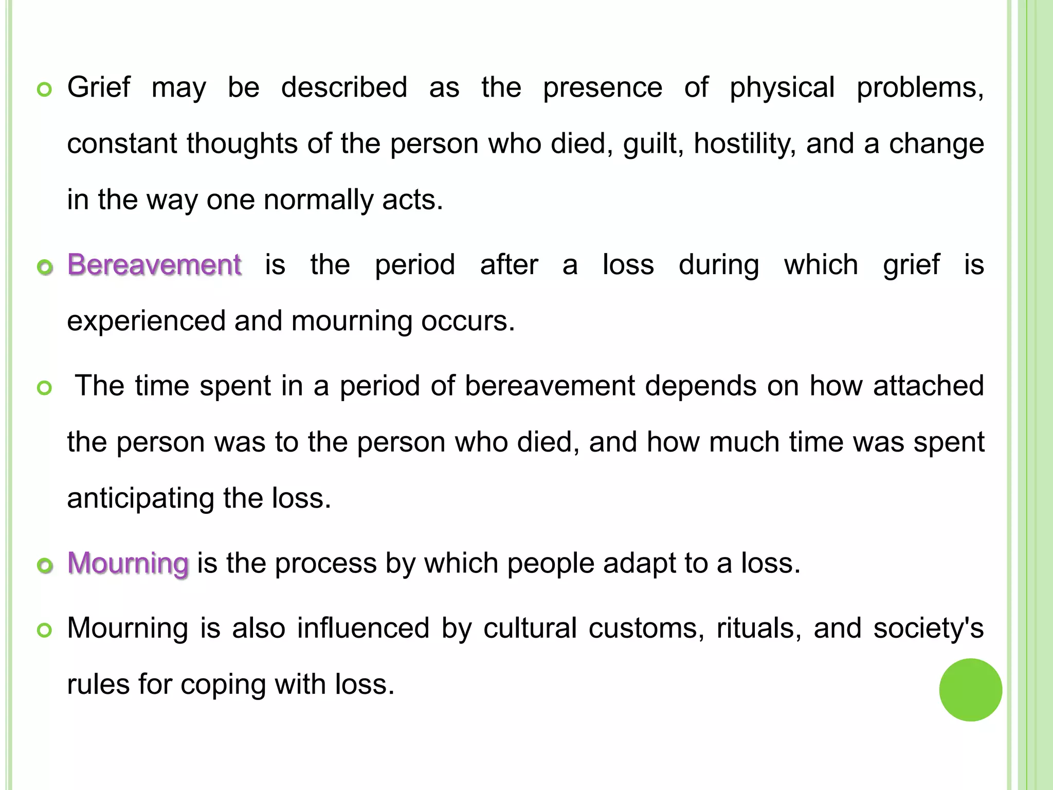  Grief may be described as the presence of physical problems,
constant thoughts of the person who died, guilt, hostility, and a change
in the way one normally acts.
 Bereavement is the period after a loss during which grief is
experienced and mourning occurs.
 The time spent in a period of bereavement depends on how attached
the person was to the person who died, and how much time was spent
anticipating the loss.
 Mourning is the process by which people adapt to a loss.
 Mourning is also influenced by cultural customs, rituals, and society's
rules for coping with loss.
 