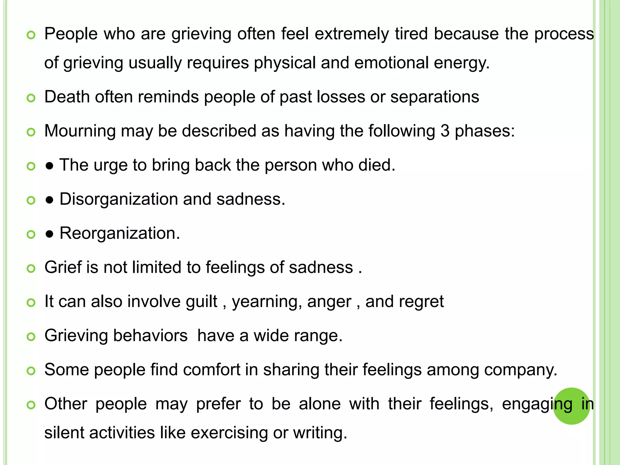  People who are grieving often feel extremely tired because the process
of grieving usually requires physical and emotional energy.
 Death often reminds people of past losses or separations
 Mourning may be described as having the following 3 phases:
 ● The urge to bring back the person who died.
 ● Disorganization and sadness.
 ● Reorganization.
 Grief is not limited to feelings of sadness .
 It can also involve guilt , yearning, anger , and regret
 Grieving behaviors have a wide range.
 Some people find comfort in sharing their feelings among company.
 Other people may prefer to be alone with their feelings, engaging in
silent activities like exercising or writing.
 