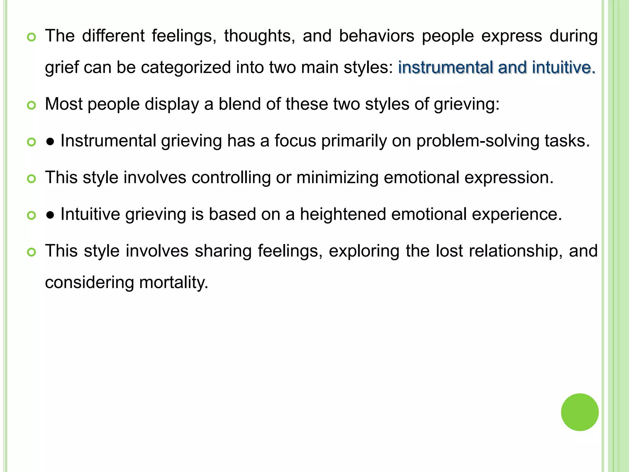  The different feelings, thoughts, and behaviors people express during
grief can be categorized into two main styles: instrumental and intuitive.
 Most people display a blend of these two styles of grieving:
 ● Instrumental grieving has a focus primarily on problem-solving tasks.
 This style involves controlling or minimizing emotional expression.
 ● Intuitive grieving is based on a heightened emotional experience.
 This style involves sharing feelings, exploring the lost relationship, and
considering mortality.
 