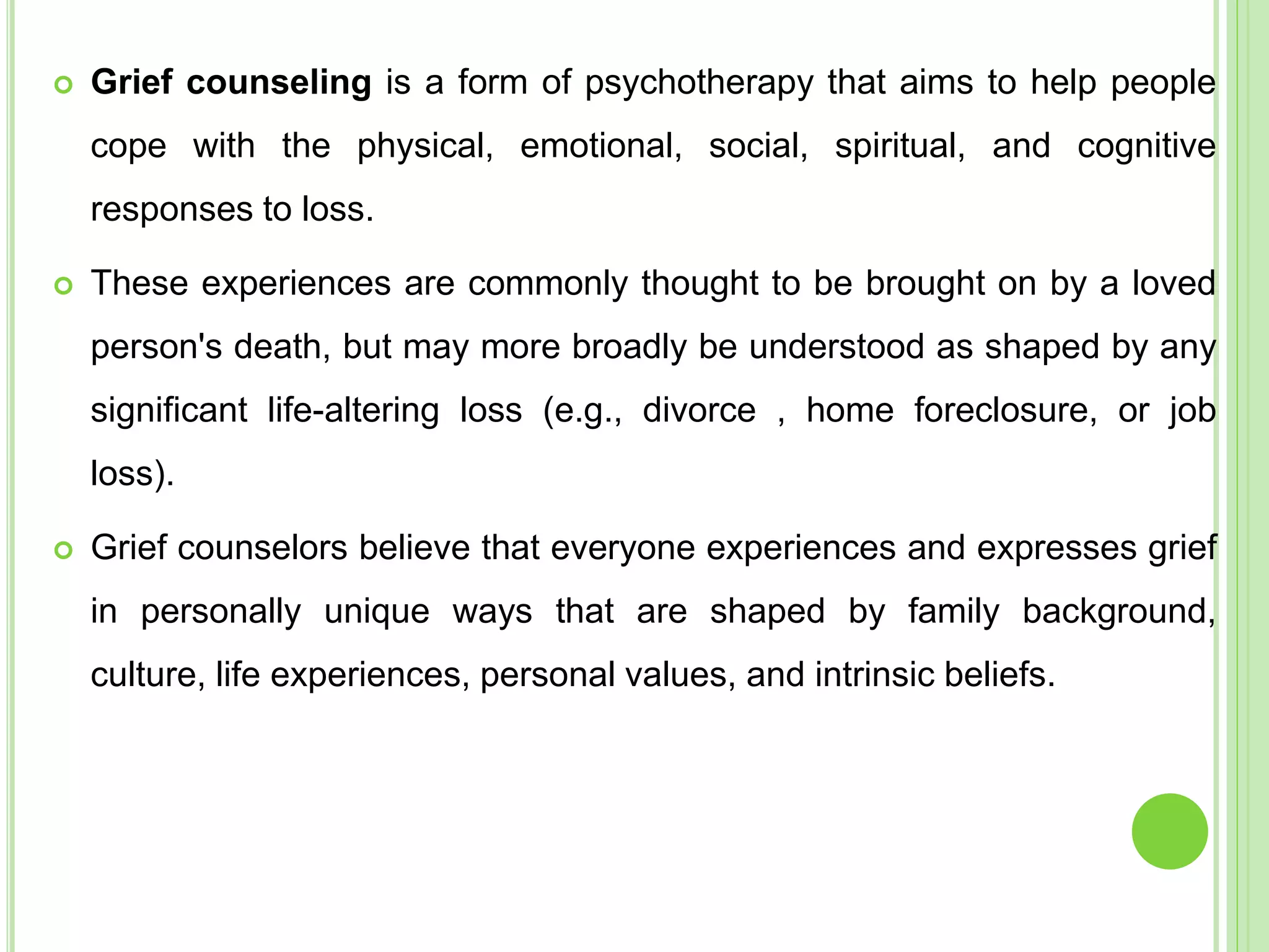  Grief counseling is a form of psychotherapy that aims to help people
cope with the physical, emotional, social, spiritual, and cognitive
responses to loss.
 These experiences are commonly thought to be brought on by a loved
person's death, but may more broadly be understood as shaped by any
significant life-altering loss (e.g., divorce , home foreclosure, or job
loss).
 Grief counselors believe that everyone experiences and expresses grief
in personally unique ways that are shaped by family background,
culture, life experiences, personal values, and intrinsic beliefs.
 