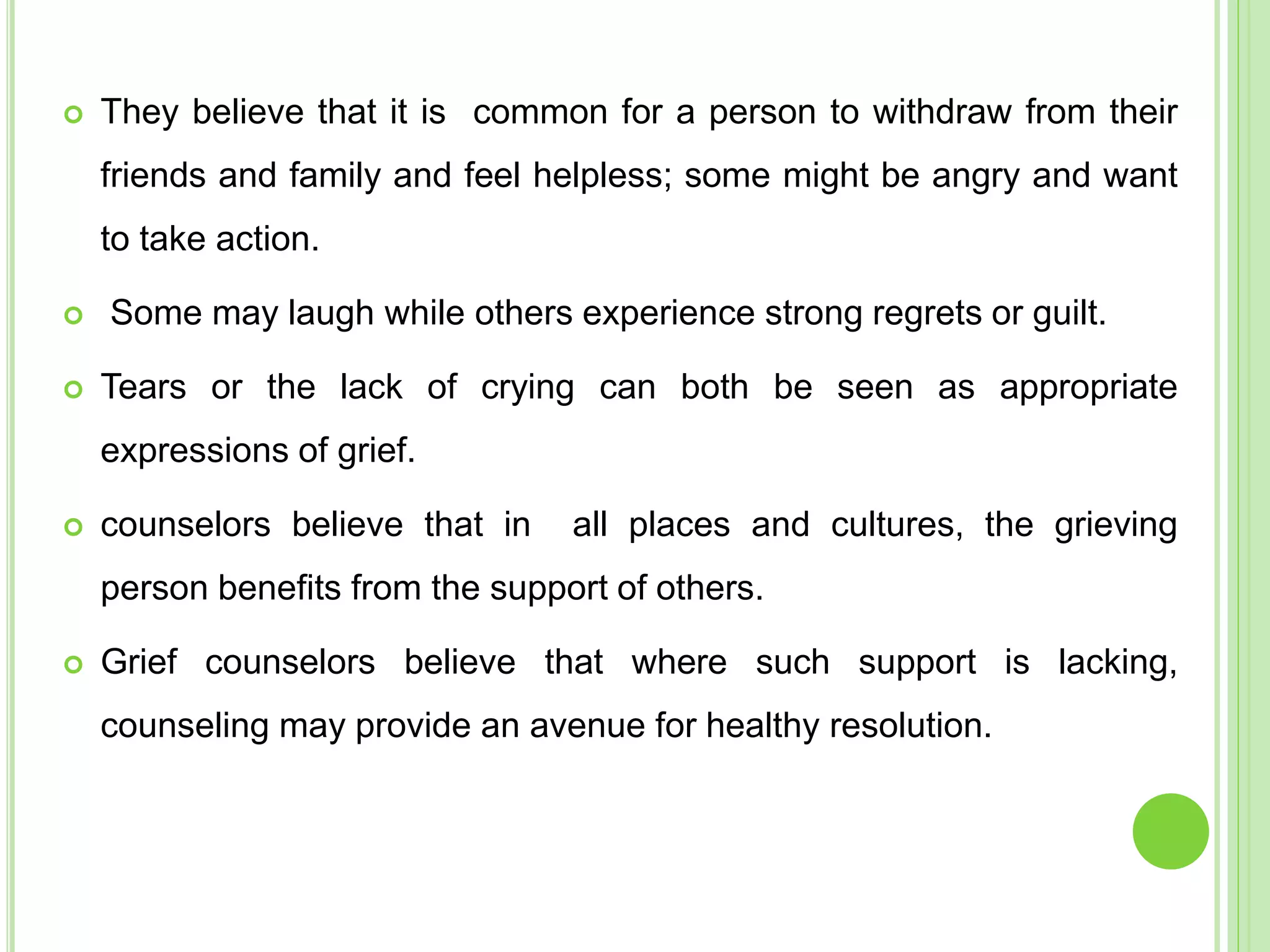  They believe that it is common for a person to withdraw from their
friends and family and feel helpless; some might be angry and want
to take action.
 Some may laugh while others experience strong regrets or guilt.
 Tears or the lack of crying can both be seen as appropriate
expressions of grief.
 counselors believe that in all places and cultures, the grieving
person benefits from the support of others.
 Grief counselors believe that where such support is lacking,
counseling may provide an avenue for healthy resolution.
 