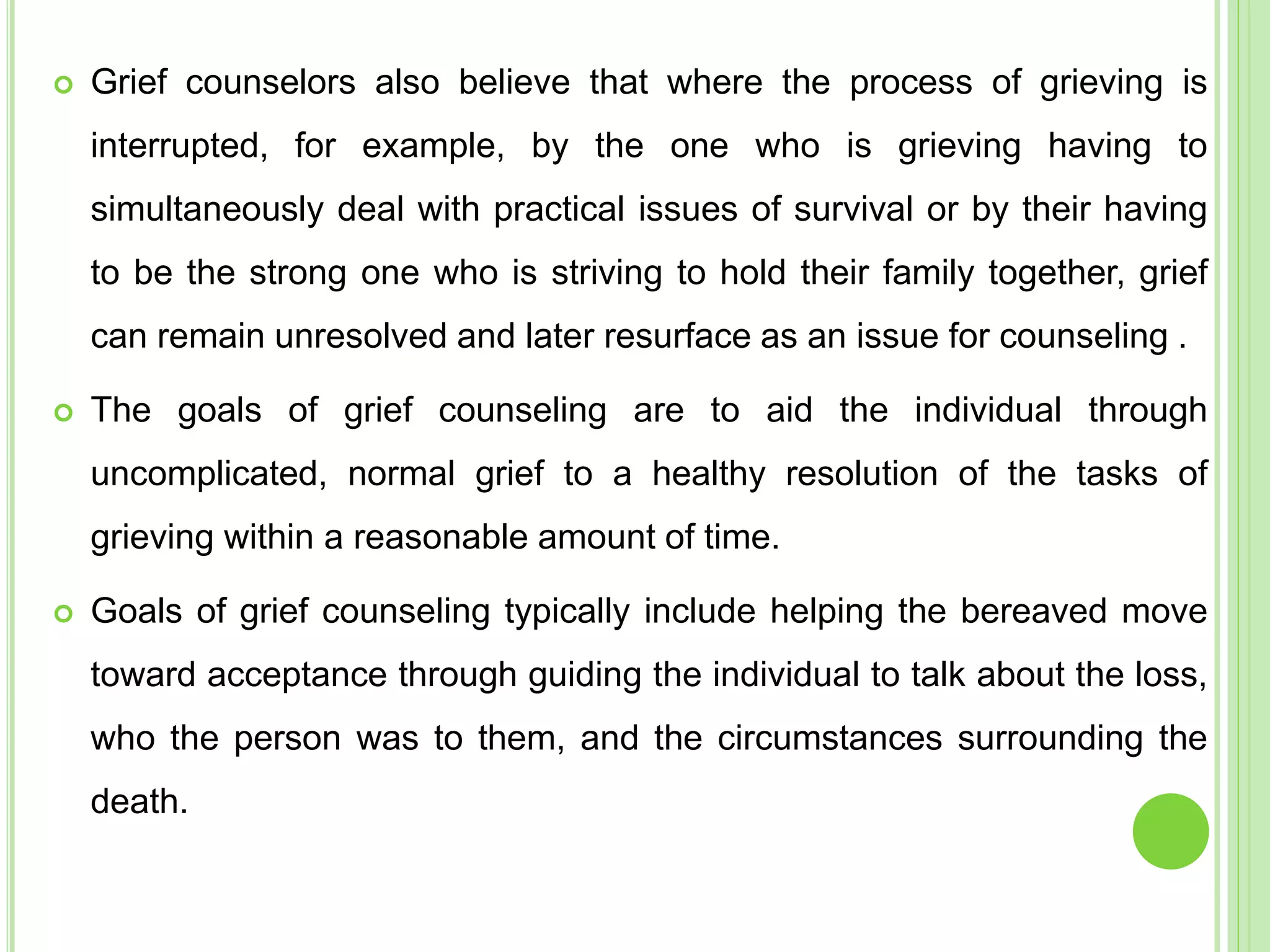  Grief counselors also believe that where the process of grieving is
interrupted, for example, by the one who is grieving having to
simultaneously deal with practical issues of survival or by their having
to be the strong one who is striving to hold their family together, grief
can remain unresolved and later resurface as an issue for counseling .
 The goals of grief counseling are to aid the individual through
uncomplicated, normal grief to a healthy resolution of the tasks of
grieving within a reasonable amount of time.
 Goals of grief counseling typically include helping the bereaved move
toward acceptance through guiding the individual to talk about the loss,
who the person was to them, and the circumstances surrounding the
death.
 