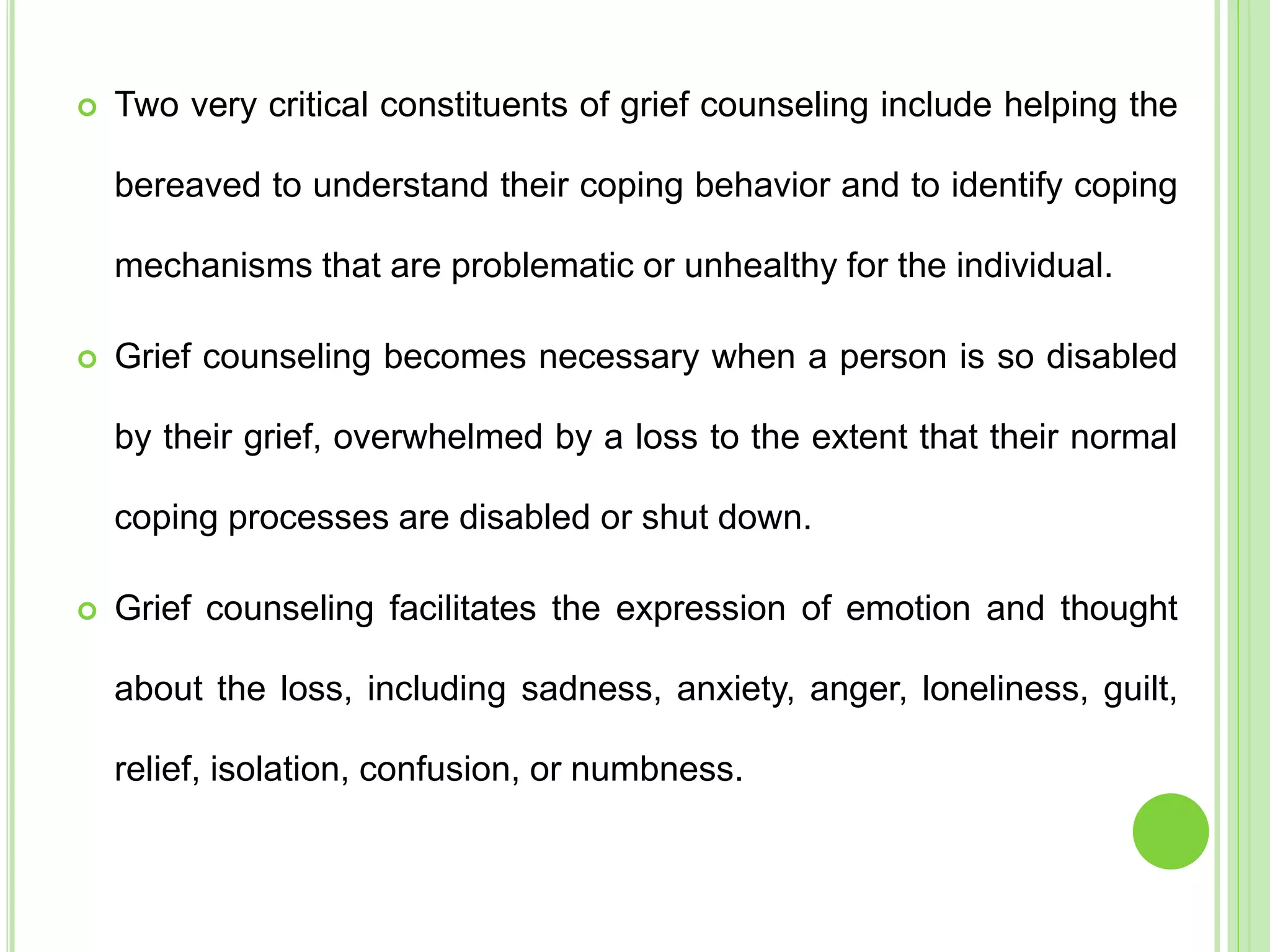  Two very critical constituents of grief counseling include helping the
bereaved to understand their coping behavior and to identify coping
mechanisms that are problematic or unhealthy for the individual.
 Grief counseling becomes necessary when a person is so disabled
by their grief, overwhelmed by a loss to the extent that their normal
coping processes are disabled or shut down.
 Grief counseling facilitates the expression of emotion and thought
about the loss, including sadness, anxiety, anger, loneliness, guilt,
relief, isolation, confusion, or numbness.
 
