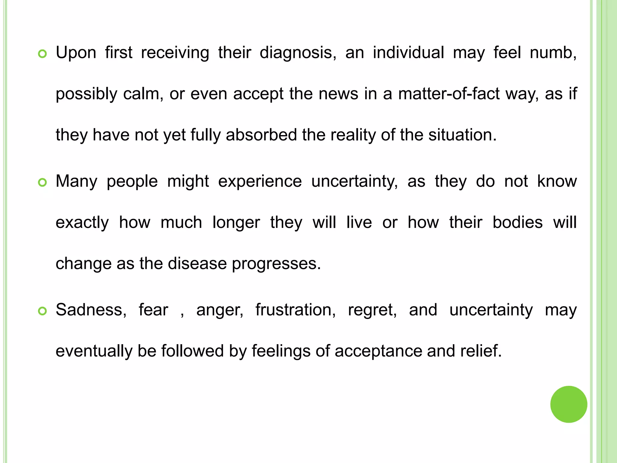  Upon first receiving their diagnosis, an individual may feel numb,
possibly calm, or even accept the news in a matter-of-fact way, as if
they have not yet fully absorbed the reality of the situation.
 Many people might experience uncertainty, as they do not know
exactly how much longer they will live or how their bodies will
change as the disease progresses.
 Sadness, fear , anger, frustration, regret, and uncertainty may
eventually be followed by feelings of acceptance and relief.
 