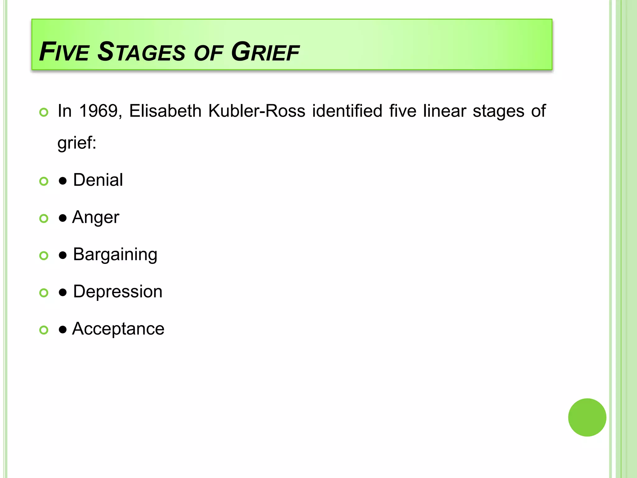 FIVE STAGES OF GRIEF
 In 1969, Elisabeth Kubler-Ross identified five linear stages of
grief:
 ● Denial
 ● Anger
 ● Bargaining
 ● Depression
 ● Acceptance
 