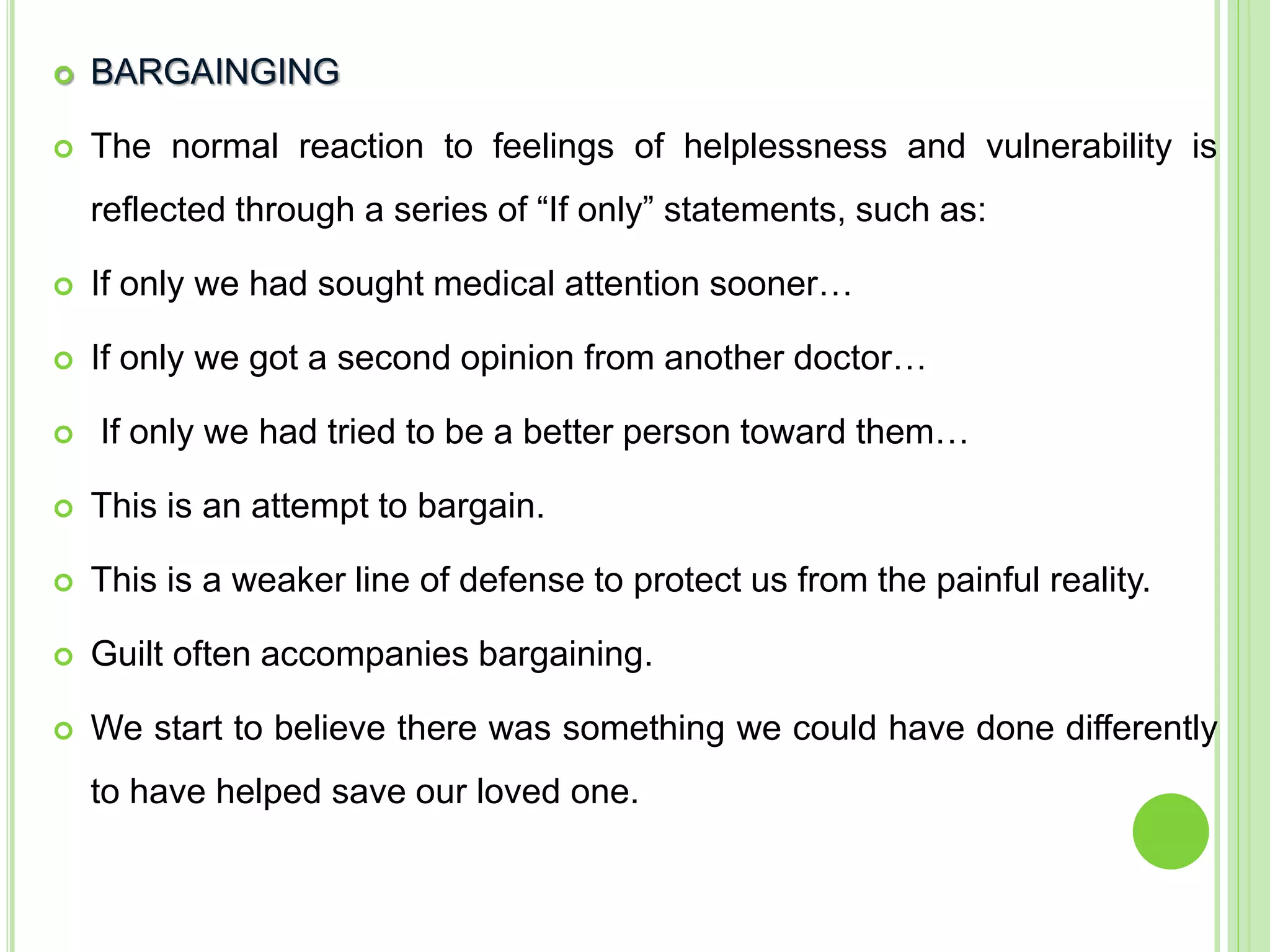  BARGAINGING
 The normal reaction to feelings of helplessness and vulnerability is
reflected through a series of “If only” statements, such as:
 If only we had sought medical attention sooner…
 If only we got a second opinion from another doctor…
 If only we had tried to be a better person toward them…
 This is an attempt to bargain.
 This is a weaker line of defense to protect us from the painful reality.
 Guilt often accompanies bargaining.
 We start to believe there was something we could have done differently
to have helped save our loved one.
 