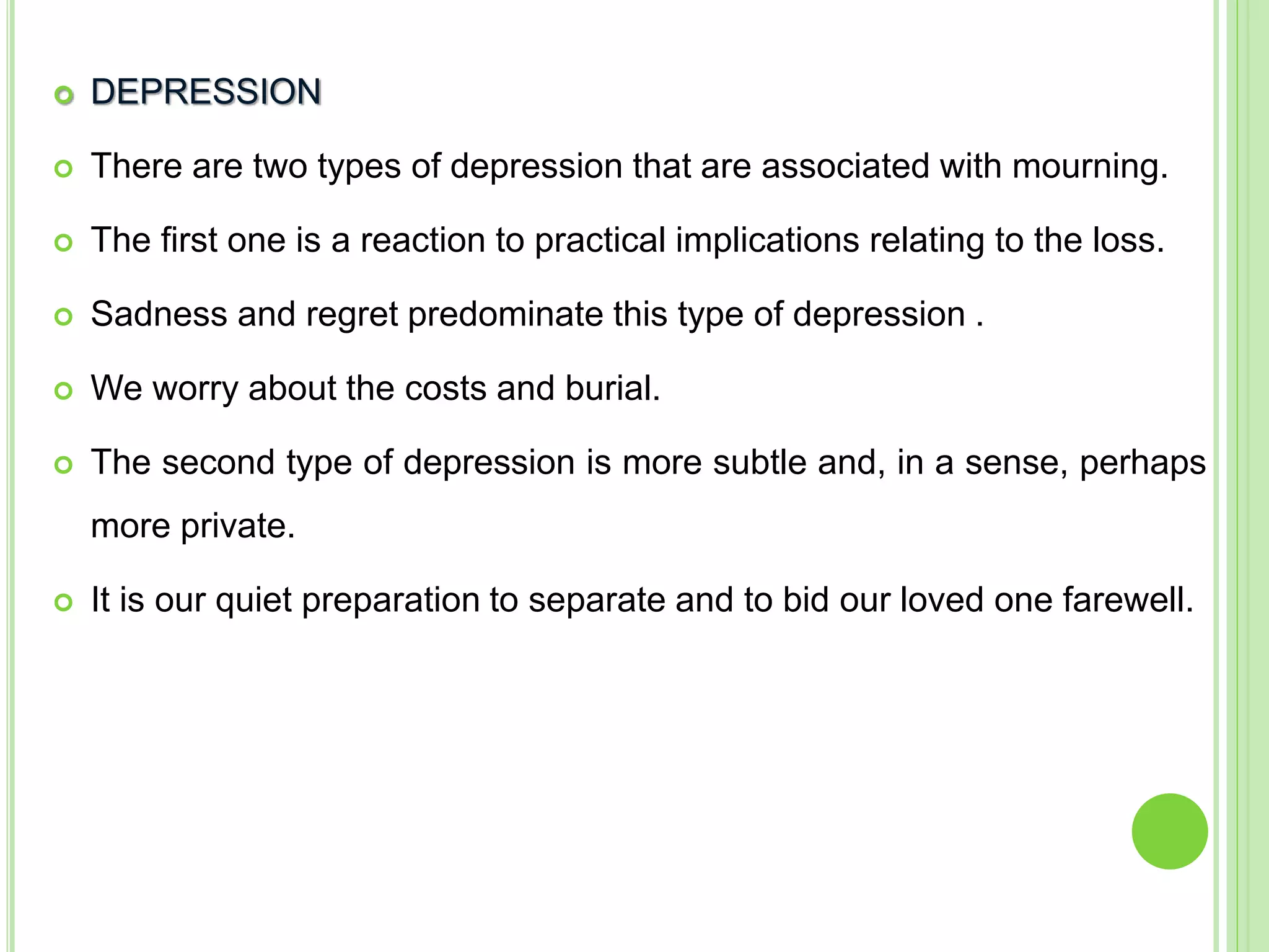  DEPRESSION
 There are two types of depression that are associated with mourning.
 The first one is a reaction to practical implications relating to the loss.
 Sadness and regret predominate this type of depression .
 We worry about the costs and burial.
 The second type of depression is more subtle and, in a sense, perhaps
more private.
 It is our quiet preparation to separate and to bid our loved one farewell.
 