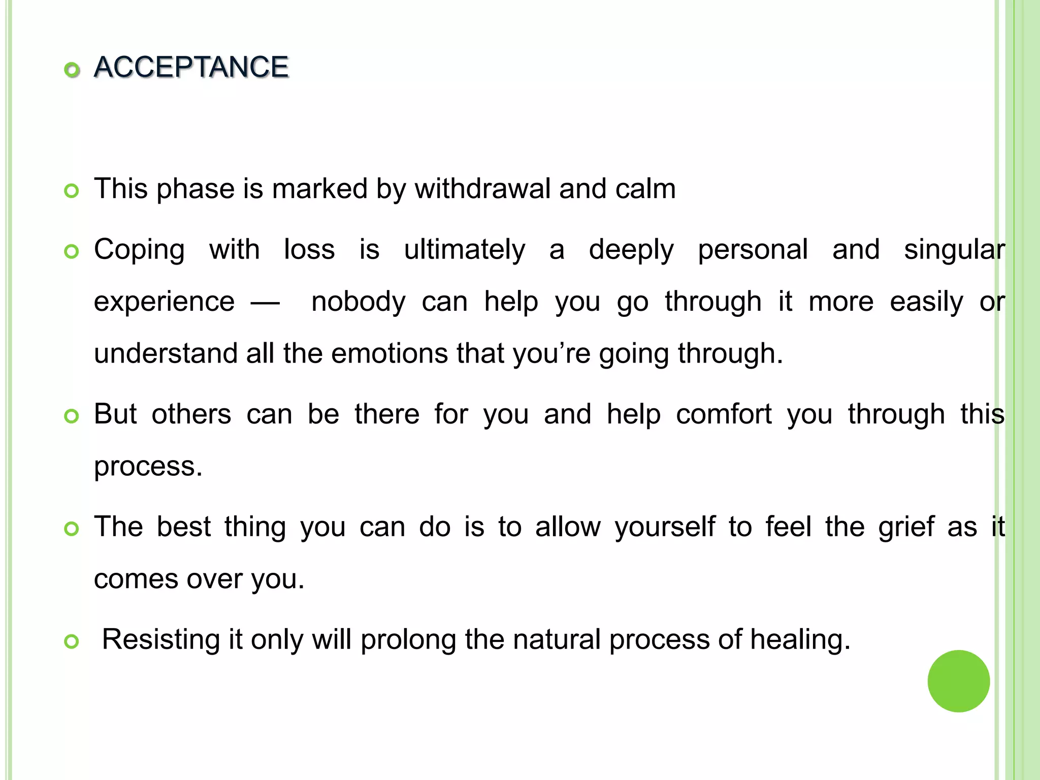  ACCEPTANCE
 This phase is marked by withdrawal and calm
 Coping with loss is ultimately a deeply personal and singular
experience — nobody can help you go through it more easily or
understand all the emotions that you’re going through.
 But others can be there for you and help comfort you through this
process.
 The best thing you can do is to allow yourself to feel the grief as it
comes over you.
 Resisting it only will prolong the natural process of healing.
 