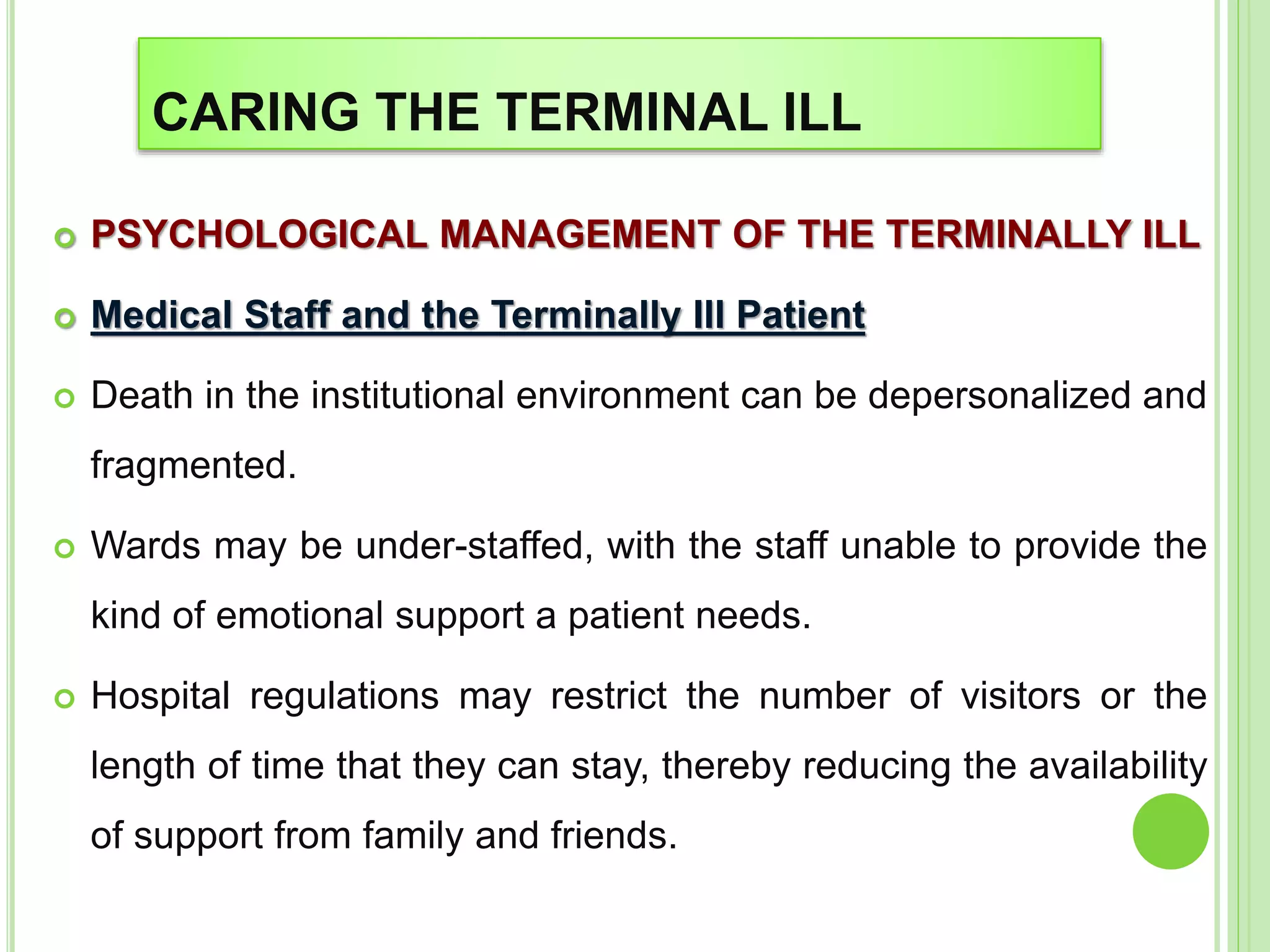 CARING THE TERMINAL ILL
 PSYCHOLOGICAL MANAGEMENT OF THE TERMINALLY ILL
 Medical Staff and the Terminally Ill Patient
 Death in the institutional environment can be depersonalized and
fragmented.
 Wards may be under-staffed, with the staff unable to provide the
kind of emotional support a patient needs.
 Hospital regulations may restrict the number of visitors or the
length of time that they can stay, thereby reducing the availability
of support from family and friends.
 
