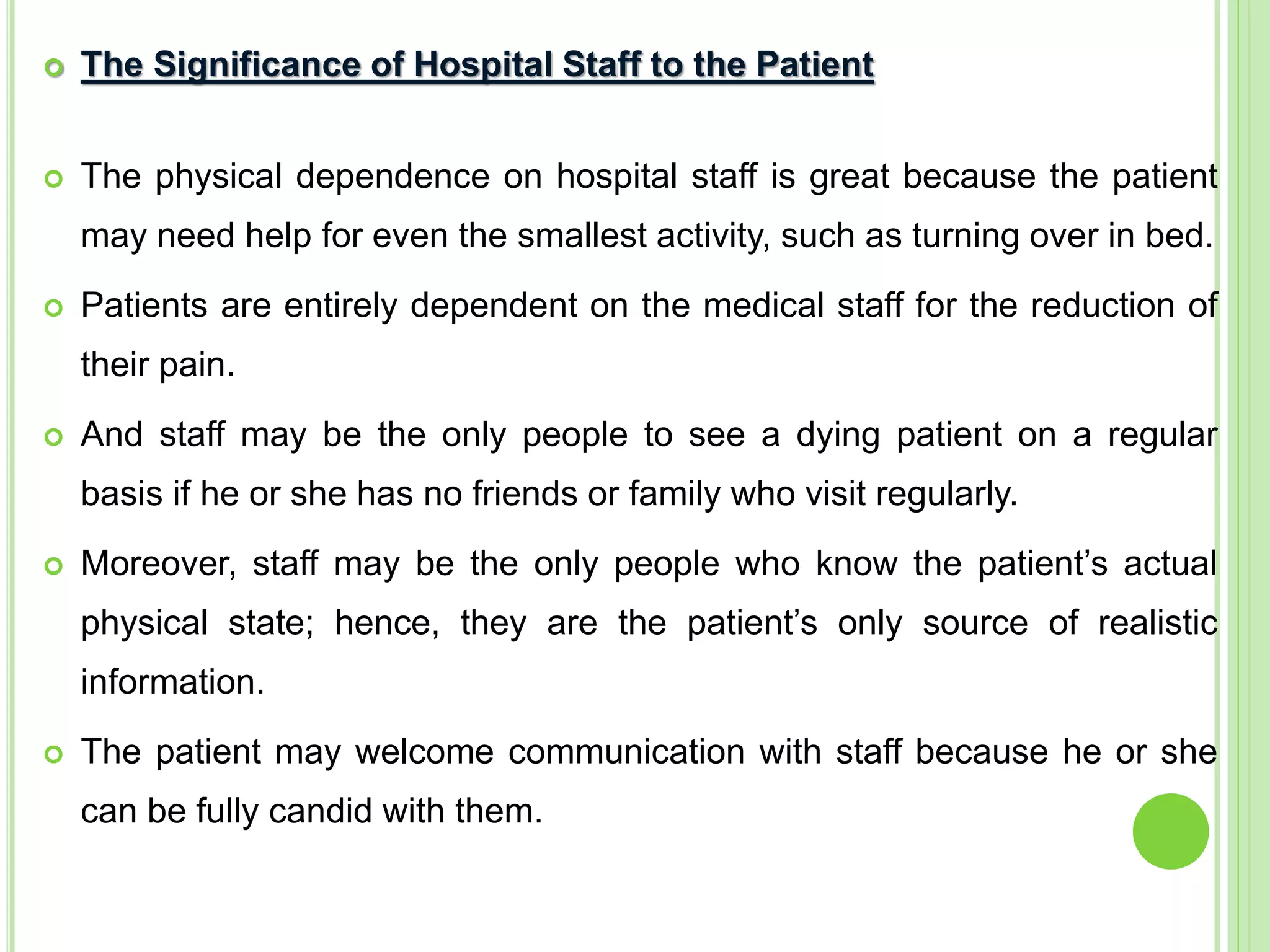  The Significance of Hospital Staff to the Patient
 The physical dependence on hospital staff is great because the patient
may need help for even the smallest activity, such as turning over in bed.
 Patients are entirely dependent on the medical staff for the reduction of
their pain.
 And staff may be the only people to see a dying patient on a regular
basis if he or she has no friends or family who visit regularly.
 Moreover, staff may be the only people who know the patient’s actual
physical state; hence, they are the patient’s only source of realistic
information.
 The patient may welcome communication with staff because he or she
can be fully candid with them.
 