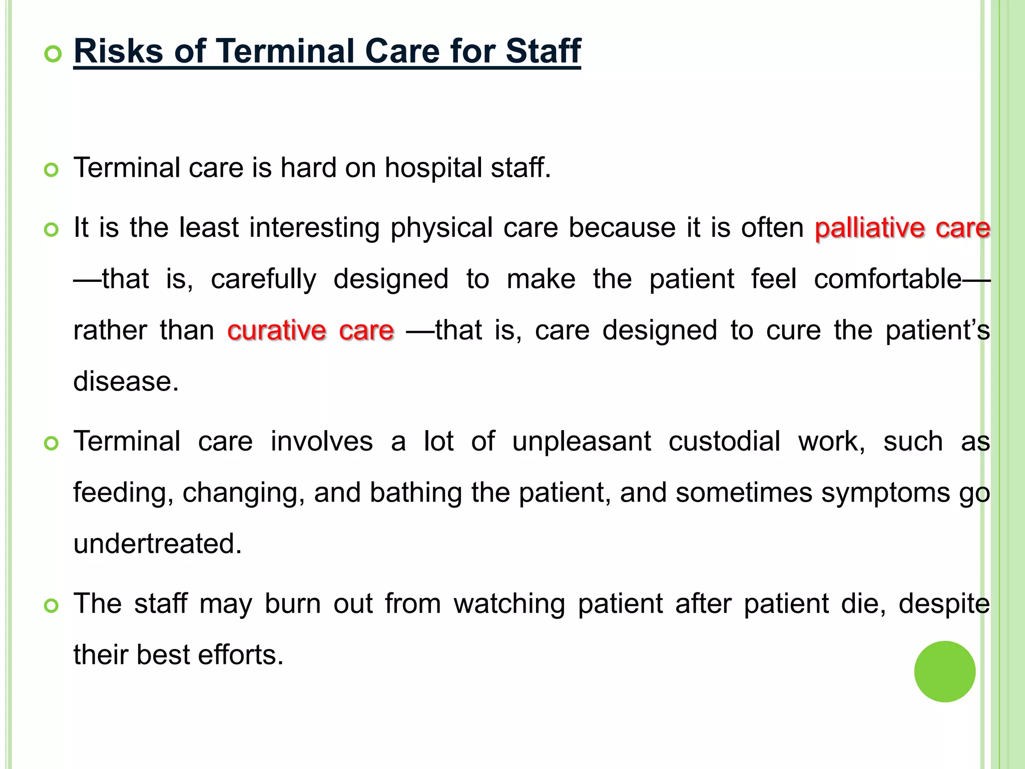  Risks of Terminal Care for Staff
 Terminal care is hard on hospital staff.
 It is the least interesting physical care because it is often palliative care
—that is, carefully designed to make the patient feel comfortable—
rather than curative care —that is, care designed to cure the patient’s
disease.
 Terminal care involves a lot of unpleasant custodial work, such as
feeding, changing, and bathing the patient, and sometimes symptoms go
undertreated.
 The staff may burn out from watching patient after patient die, despite
their best efforts.
 