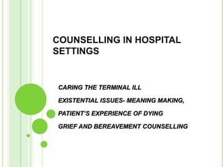 COUNSELLING IN HOSPITAL
SETTINGS
CARING THE TERMINAL ILL
EXISTENTIAL ISSUES- MEANING MAKING,
PATIENT’S EXPERIENCE OF DYING
GRIEF AND BEREAVEMENT COUNSELLING
 