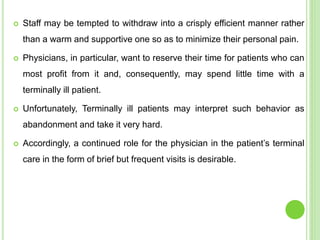  Staff may be tempted to withdraw into a crisply efficient manner rather
than a warm and supportive one so as to minimize their personal pain.
 Physicians, in particular, want to reserve their time for patients who can
most profit from it and, consequently, may spend little time with a
terminally ill patient.
 Unfortunately, Terminally ill patients may interpret such behavior as
abandonment and take it very hard.
 Accordingly, a continued role for the physician in the patient’s terminal
care in the form of brief but frequent visits is desirable.
 