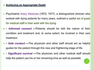  Achieving an Appropriate Death
 Psychiatrist Avery Weisman (1972, 1977), a distinguished clinician who
worked with dying patients for many years, outlined a useful set of goals
for medical staff in their work with the dying:
 • Informed consent —Patients should be told the nature of their
condition and treatment and, to some extent, be involved in their own
treatment.
 • Safe conduct —The physician and other staff should act as helpful
guides for the patient through this new and frightening stage of life.
 • Significant survival —The physician and other medical staff should
help the patient use his or her remaining time as well as possible.
 