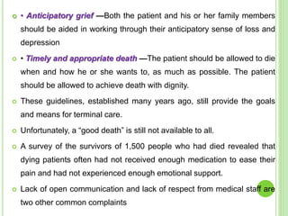  • Anticipatory grief —Both the patient and his or her family members
should be aided in working through their anticipatory sense of loss and
depression
 • Timely and appropriate death —The patient should be allowed to die
when and how he or she wants to, as much as possible. The patient
should be allowed to achieve death with dignity.
 These guidelines, established many years ago, still provide the goals
and means for terminal care.
 Unfortunately, a “good death” is still not available to all.
 A survey of the survivors of 1,500 people who had died revealed that
dying patients often had not received enough medication to ease their
pain and had not experienced enough emotional support.
 Lack of open communication and lack of respect from medical staff are
two other common complaints
 