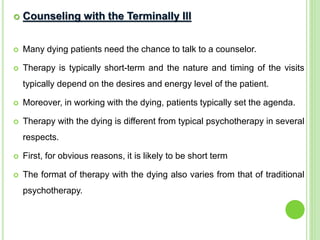  Counseling with the Terminally Ill
 Many dying patients need the chance to talk to a counselor.
 Therapy is typically short-term and the nature and timing of the visits
typically depend on the desires and energy level of the patient.
 Moreover, in working with the dying, patients typically set the agenda.
 Therapy with the dying is different from typical psychotherapy in several
respects.
 First, for obvious reasons, it is likely to be short term
 The format of therapy with the dying also varies from that of traditional
psychotherapy.
 