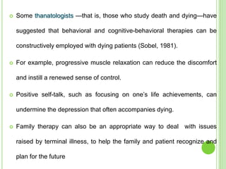  Some thanatologists —that is, those who study death and dying—have
suggested that behavioral and cognitive-behavioral therapies can be
constructively employed with dying patients (Sobel, 1981).
 For example, progressive muscle relaxation can reduce the discomfort
and instill a renewed sense of control.
 Positive self-talk, such as focusing on one’s life achievements, can
undermine the depression that often accompanies dying.
 Family therapy can also be an appropriate way to deal with issues
raised by terminal illness, to help the family and patient recognize and
plan for the future
 