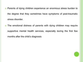 Parents of dying children experience an enormous stress burden to
the degree that they sometimes have symptoms of post-traumatic
stress disorder.
 The emotional distress of parents with dying children may require
supportive mental health services, especially during the first few
months after the child’s diagnosis
 