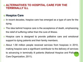  ALTERNATIVES TO HOSPITAL CARE FOR THE
TERMINALLY ILL
 Hospice Care
 In recent decades, hospice care has emerged as a type of care for the
dying.
 The idea behind hospice care is the acceptance of death, emphasizing
the relief of suffering rather than the cure of illness.
 Hospice care is designed to provide palliative care and emotional
support to dying patients and their family members.
 About 1.58 million people received services from hospices in 2010,
making hospice care a significant contributor to the delivery of services
to advancing in terminally ill patients (National Hospice and Palliative
Care Organization, 2011).
 