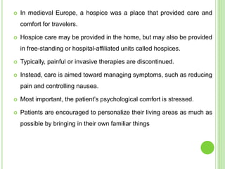  In medieval Europe, a hospice was a place that provided care and
comfort for travelers.
 Hospice care may be provided in the home, but may also be provided
in free-standing or hospital-affiliated units called hospices.
 Typically, painful or invasive therapies are discontinued.
 Instead, care is aimed toward managing symptoms, such as reducing
pain and controlling nausea.
 Most important, the patient’s psychological comfort is stressed.
 Patients are encouraged to personalize their living areas as much as
possible by bringing in their own familiar things
 