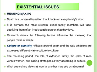 EXISTENTIAL ISSUES
 MEANING MAKING
 Death is a universal transition that knocks on every family's door.
 It is perhaps the most stressful event family members will face,
depriving them of an irreplaceable person that they love.
 Research shows the following factors influence the meaning that
people make of death:
 Culture or ethnicity : Rituals around death and the way emotions are
expressed differently from culture to culture.
 The mourning period, the role of extended family, the roles of men
versus women, and coping strategies all vary according to culture.
 What one culture views as normal another may see as abnormal.
 