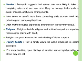  Gender : Research suggests that women are more likely to take on
caregiving roles and men are more likely to manage tasks such as
burial, finances, andfuneral arrangements.
 Men seem to benefit more from counseling while women need help
rethinking and reshaping their lives.
 Often married couples experience differences in the way they grieve.
 Religion : Religious beliefs, religion, and spiritual support are important
resources for coping with death.
 Religion can provide an anchor and a feeling of divine purpose.
 Family beliefs : How a family views the world influences its coping
strategies.
 For some families, open displays of emotion are acceptable while for
others they are not.
 