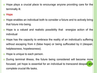  Hope plays a crucial place to encourage anyone providing care for the
terminally ill.
 Hope
 Hope enables an individual both to consider a future and to actively bring
that future into being.
 Hope is a valued and realistic possibility that energize action of the
individual
 Hope has the capacity to embrace the reality of an individual’s suffering
without escaping from it (false hope) or being suffocated by it (despair,
helplessness, hopelessness).
 Hope is unique to each person.
 During terminal illness, the future being considered will become more
focused, yet hope is essential for an individual to transcend despair and
complete crucial life tasks.
 