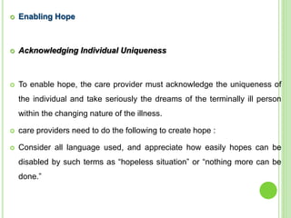  Enabling Hope
 Acknowledging Individual Uniqueness
 To enable hope, the care provider must acknowledge the uniqueness of
the individual and take seriously the dreams of the terminally ill person
within the changing nature of the illness.
 care providers need to do the following to create hope :
 Consider all language used, and appreciate how easily hopes can be
disabled by such terms as “hopeless situation” or “nothing more can be
done.”
 