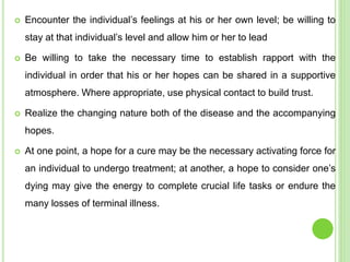  Encounter the individual’s feelings at his or her own level; be willing to
stay at that individual’s level and allow him or her to lead
 Be willing to take the necessary time to establish rapport with the
individual in order that his or her hopes can be shared in a supportive
atmosphere. Where appropriate, use physical contact to build trust.
 Realize the changing nature both of the disease and the accompanying
hopes.
 At one point, a hope for a cure may be the necessary activating force for
an individual to undergo treatment; at another, a hope to consider one’s
dying may give the energy to complete crucial life tasks or endure the
many losses of terminal illness.
 