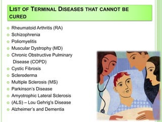 LIST OF TERMINAL DISEASES THAT CANNOT BE
CURED
 Rheumatoid Arthritis (RA)
 Schizophrenia
 Poliomyelitis
 Muscular Dystrophy (MD)
 Chronic Obstructive Pulminary
Disease (COPD)
 Cystic Fibrosis
 Scleroderma
 Multiple Sclerosis (MS)
 Parkinson’s Disease
 Amyotrophic Lateral Sclerosis
 (ALS) – Lou Gehrig's Disease
 Alzheimer’s and Dementia
 