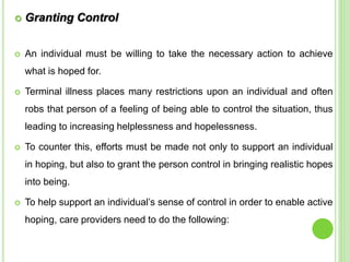  Granting Control
 An individual must be willing to take the necessary action to achieve
what is hoped for.
 Terminal illness places many restrictions upon an individual and often
robs that person of a feeling of being able to control the situation, thus
leading to increasing helplessness and hopelessness.
 To counter this, efforts must be made not only to support an individual
in hoping, but also to grant the person control in bringing realistic hopes
into being.
 To help support an individual’s sense of control in order to enable active
hoping, care providers need to do the following:
 