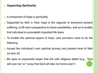  Supporting Spirituality
 A component of hope is spirituality.
 Supported by faith in God, hope is the capacity to transcend present
suffering, to lift one’s perspective to future possibilities, and so to enable
that individual to accomplish important life tasks
 To enable this spiritual aspect of hope, care providers need to do the
following:
 Accept the individual’s own spiritual journey and present level of faith
(or lack of).
 Be open to expressed hopes that link with religious belief (e.g., “God
will cure me” or “I pray that God will take me home soon”).
 