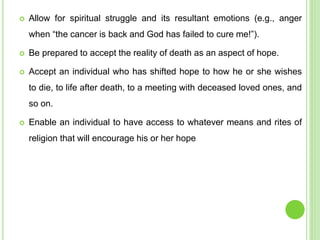  Allow for spiritual struggle and its resultant emotions (e.g., anger
when “the cancer is back and God has failed to cure me!”).
 Be prepared to accept the reality of death as an aspect of hope.
 Accept an individual who has shifted hope to how he or she wishes
to die, to life after death, to a meeting with deceased loved ones, and
so on.
 Enable an individual to have access to whatever means and rites of
religion that will encourage his or her hope
 