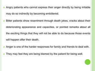  Angry patients who cannot express their anger directly by being irritable
may do so indirectly by becoming embittered.
 Bitter patients show resentment through death jokes, cracks about their
deteriorating appearance and capacities, or pointed remarks about all
the exciting things that they will not be able to do because those events
will happen after their death.
 Anger is one of the harder responses for family and friends to deal with.
 They may feel they are being blamed by the patient for being well.
 
