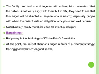  The family may need to work together with a therapist to understand that
the patient is not really angry with them but at fate; they need to see that
this anger will be directed at anyone who is nearby, especially people
with whom the patient feels no obligation to be polite and well behaved.
 Unfortunately, family members often fall into this category.
 Bargaining:-
 Bargaining is the third stage of Kübler-Ross’s formulation.
 At this point, the patient abandons anger in favor of a different strategy:
trading good behavior for good health.
 