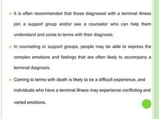  It is often recommended that those diagnosed with a terminal illness
join a support group and/or see a counselor who can help them
understand and come to terms with their diagnosis.
 In counseling or support groups, people may be able to express the
complex emotions and feelings that are often likely to accompany a
terminal diagnosis.
 Coming to terms with death is likely to be a difficult experience, and
individuals who have a terminal illness may experience conflicting and
varied emotions.
 