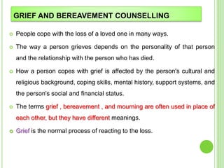 GRIEF AND BEREAVEMENT COUNSELLING
 People cope with the loss of a loved one in many ways.
 The way a person grieves depends on the personality of that person
and the relationship with the person who has died.
 How a person copes with grief is affected by the person's cultural and
religious background, coping skills, mental history, support systems, and
the person's social and financial status.
 The terms grief , bereavement , and mourning are often used in place of
each other, but they have different meanings.
 Grief is the normal process of reacting to the loss.
 