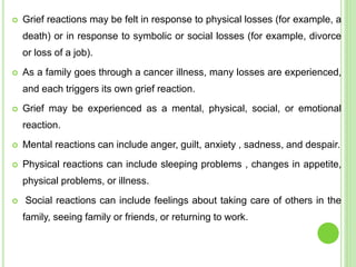  Grief reactions may be felt in response to physical losses (for example, a
death) or in response to symbolic or social losses (for example, divorce
or loss of a job).
 As a family goes through a cancer illness, many losses are experienced,
and each triggers its own grief reaction.
 Grief may be experienced as a mental, physical, social, or emotional
reaction.
 Mental reactions can include anger, guilt, anxiety , sadness, and despair.
 Physical reactions can include sleeping problems , changes in appetite,
physical problems, or illness.
 Social reactions can include feelings about taking care of others in the
family, seeing family or friends, or returning to work.
 