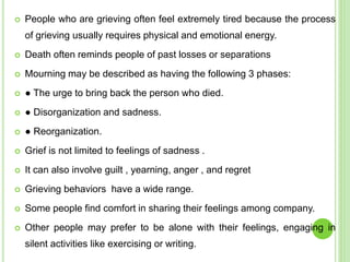 People who are grieving often feel extremely tired because the process
of grieving usually requires physical and emotional energy.
 Death often reminds people of past losses or separations
 Mourning may be described as having the following 3 phases:
 ● The urge to bring back the person who died.
 ● Disorganization and sadness.
 ● Reorganization.
 Grief is not limited to feelings of sadness .
 It can also involve guilt , yearning, anger , and regret
 Grieving behaviors have a wide range.
 Some people find comfort in sharing their feelings among company.
 Other people may prefer to be alone with their feelings, engaging in
silent activities like exercising or writing.
 