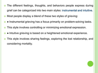  The different feelings, thoughts, and behaviors people express during
grief can be categorized into two main styles: instrumental and intuitive.
 Most people display a blend of these two styles of grieving:
 ● Instrumental grieving has a focus primarily on problem-solving tasks.
 This style involves controlling or minimizing emotional expression.
 ● Intuitive grieving is based on a heightened emotional experience.
 This style involves sharing feelings, exploring the lost relationship, and
considering mortality.
 