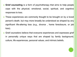  Grief counseling is a form of psychotherapy that aims to help people
cope with the physical, emotional, social, spiritual, and cognitive
responses to loss.
 These experiences are commonly thought to be brought on by a loved
person's death, but may more broadly be understood as shaped by any
significant life-altering loss (e.g., divorce , home foreclosure, or job
loss).
 Grief counselors believe that everyone experiences and expresses grief
in personally unique ways that are shaped by family background,
culture, life experiences, personal values, and intrinsic beliefs.
 