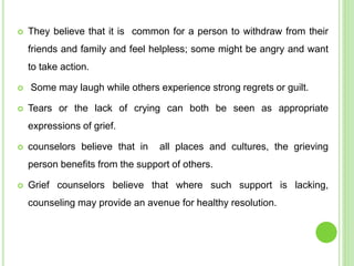  They believe that it is common for a person to withdraw from their
friends and family and feel helpless; some might be angry and want
to take action.
 Some may laugh while others experience strong regrets or guilt.
 Tears or the lack of crying can both be seen as appropriate
expressions of grief.
 counselors believe that in all places and cultures, the grieving
person benefits from the support of others.
 Grief counselors believe that where such support is lacking,
counseling may provide an avenue for healthy resolution.
 