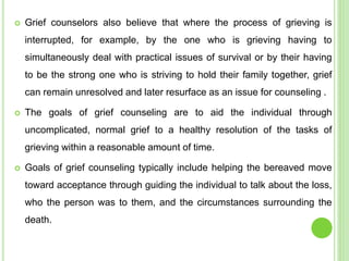  Grief counselors also believe that where the process of grieving is
interrupted, for example, by the one who is grieving having to
simultaneously deal with practical issues of survival or by their having
to be the strong one who is striving to hold their family together, grief
can remain unresolved and later resurface as an issue for counseling .
 The goals of grief counseling are to aid the individual through
uncomplicated, normal grief to a healthy resolution of the tasks of
grieving within a reasonable amount of time.
 Goals of grief counseling typically include helping the bereaved move
toward acceptance through guiding the individual to talk about the loss,
who the person was to them, and the circumstances surrounding the
death.
 