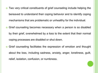  Two very critical constituents of grief counseling include helping the
bereaved to understand their coping behavior and to identify coping
mechanisms that are problematic or unhealthy for the individual.
 Grief counseling becomes necessary when a person is so disabled
by their grief, overwhelmed by a loss to the extent that their normal
coping processes are disabled or shut down.
 Grief counseling facilitates the expression of emotion and thought
about the loss, including sadness, anxiety, anger, loneliness, guilt,
relief, isolation, confusion, or numbness.
 