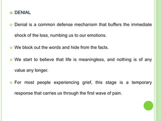  DENIAL
 Denial is a common defense mechanism that buffers the immediate
shock of the loss, numbing us to our emotions.
 We block out the words and hide from the facts.
 We start to believe that life is meaningless, and nothing is of any
value any longer.
 For most people experiencing grief, this stage is a temporary
response that carries us through the first wave of pain.
 