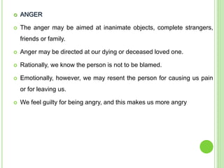  ANGER
 The anger may be aimed at inanimate objects, complete strangers,
friends or family.
 Anger may be directed at our dying or deceased loved one.
 Rationally, we know the person is not to be blamed.
 Emotionally, however, we may resent the person for causing us pain
or for leaving us.
 We feel guilty for being angry, and this makes us more angry
 