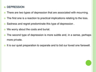  DEPRESSION
 There are two types of depression that are associated with mourning.
 The first one is a reaction to practical implications relating to the loss.
 Sadness and regret predominate this type of depression .
 We worry about the costs and burial.
 The second type of depression is more subtle and, in a sense, perhaps
more private.
 It is our quiet preparation to separate and to bid our loved one farewell.
 