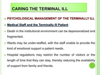 CARING THE TERMINAL ILL
 PSYCHOLOGICAL MANAGEMENT OF THE TERMINALLY ILL
 Medical Staff and the Terminally Ill Patient
 Death in the institutional environment can be depersonalized and
fragmented.
 Wards may be under-staffed, with the staff unable to provide the
kind of emotional support a patient needs.
 Hospital regulations may restrict the number of visitors or the
length of time that they can stay, thereby reducing the availability
of support from family and friends.
 